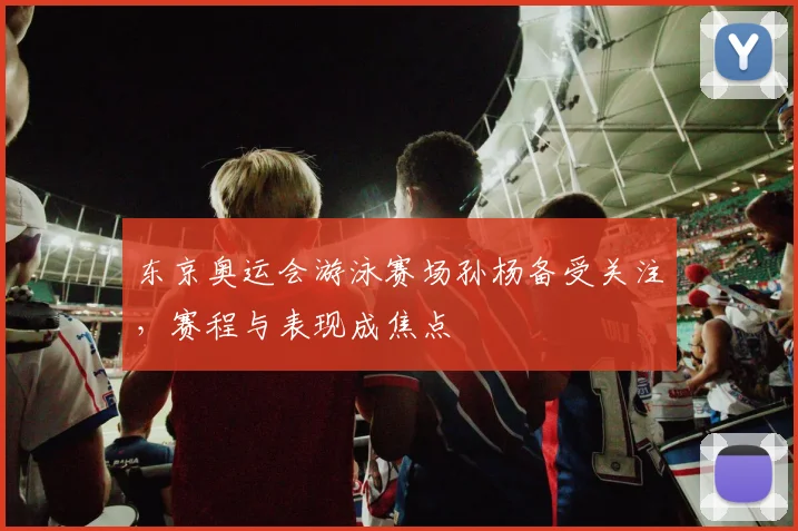 东京奥运会游泳赛场孙杨备受关注,赛程与表现成焦点