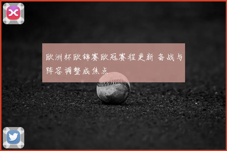 欧洲杯欧锦赛欧冠赛程更新 备战与阵容调整成焦点
