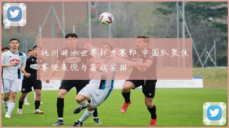 杭州游泳世界杯开赛即 中国队聚焦赛场表现与备战安排