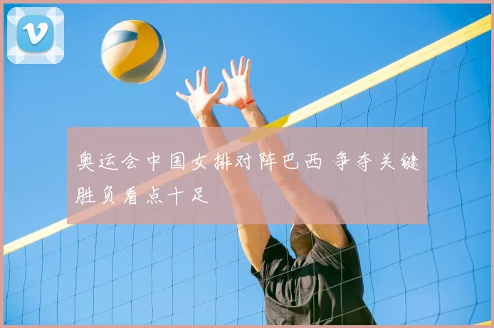 奥运会中国女排对阵巴西 争夺关键胜负看点十足