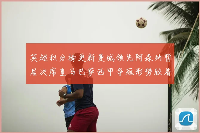 英超积分榜更新曼城领先阿森纳暂居次席皇马巴萨西甲争冠形势胶着