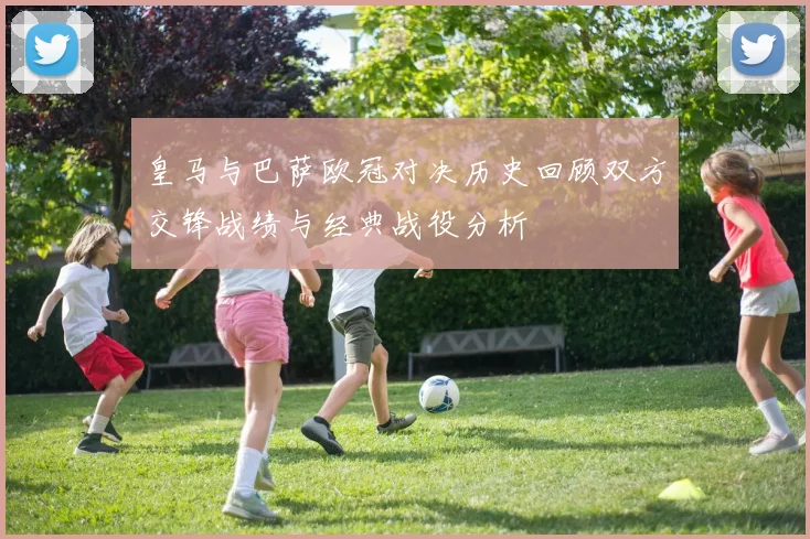 皇马与巴萨欧冠对决历史回顾双方交锋战绩与经典战役分析
