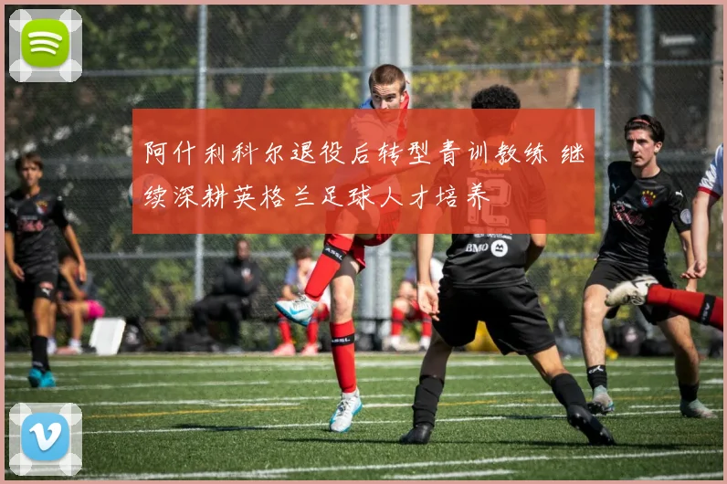 阿什利科尔退役后转型青训教练 继续深耕英格兰足球人才培养