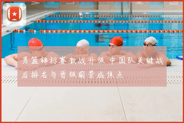 男篮锦标赛激战升级 中国队关键战后排名与晋级前景成焦点