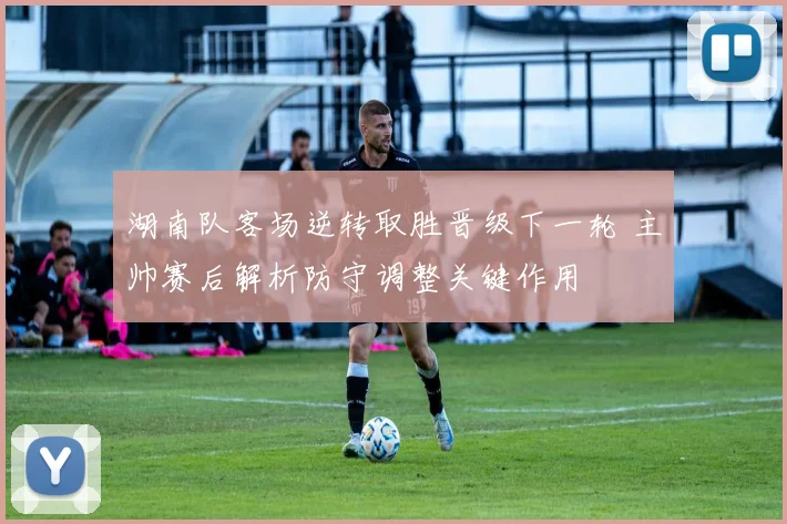 湖南队客场逆转取胜晋级下一轮 主帅赛后解析防守调整关键作用