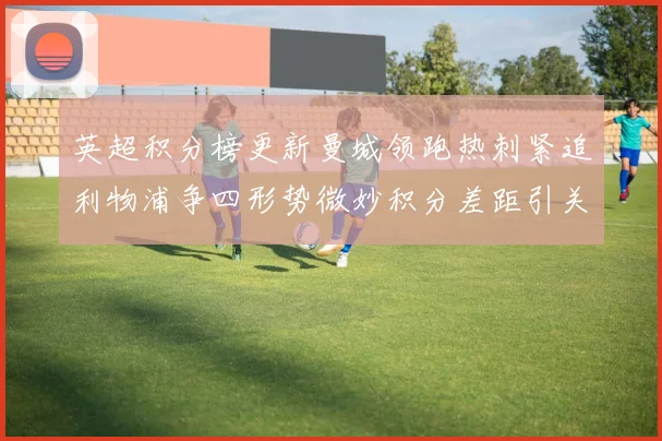 英超积分榜更新曼城领跑热刺紧追利物浦争四形势微妙积分差距引关注