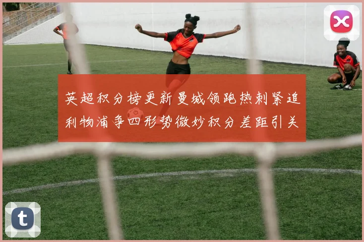 英超积分榜更新曼城领跑热刺紧追利物浦争四形势微妙积分差距引关注