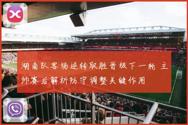 湖南队客场逆转取胜晋级下一轮 主帅赛后解析防守调整关键作用