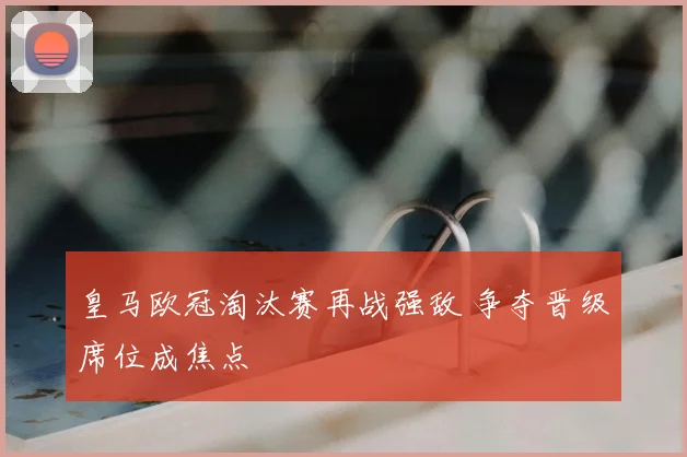 皇马欧冠淘汰赛再战强敌 争夺晋级席位成焦点