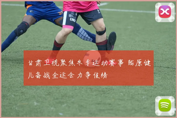 甘肃卫视聚焦冬季运动赛事 陇原健儿备战全运会力争佳绩