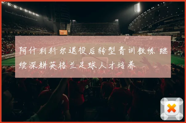 阿什利科尔退役后转型青训教练 继续深耕英格兰足球人才培养