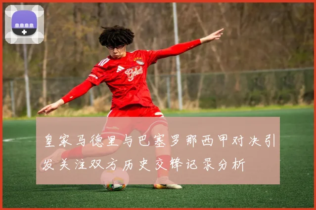 皇家马德里与巴塞罗那西甲对决引发关注双方历史交锋记录分析