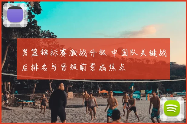 男篮锦标赛激战升级 中国队关键战后排名与晋级前景成焦点