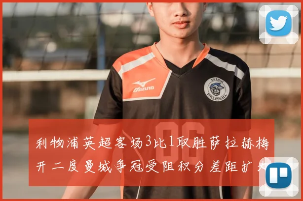 利物浦英超客场3比1取胜萨拉赫梅开二度曼城争冠受阻积分差距扩大