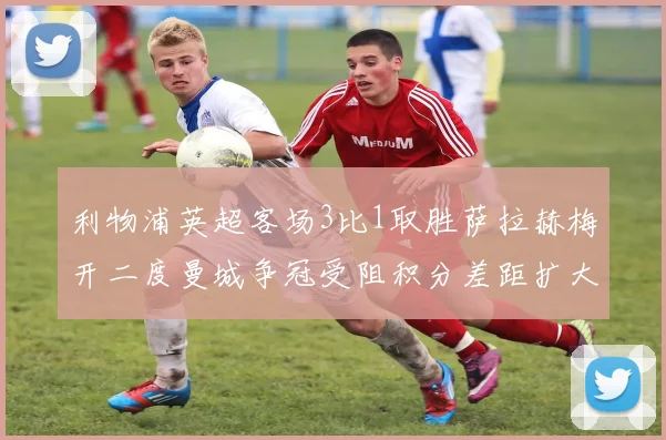 利物浦英超客场3比1取胜萨拉赫梅开二度曼城争冠受阻积分差距扩大