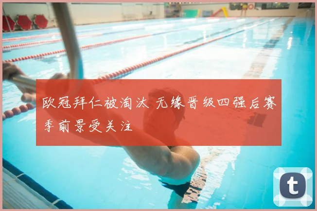 欧冠拜仁被淘汰 无缘晋级四强后赛季前景受关注