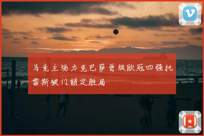 马竞主场力克巴萨晋级欧冠四强托雷斯破门锁定胜局